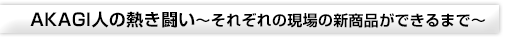 AKAGI人の熱き闘い～それぞれの現場の新商品ができるまで～
